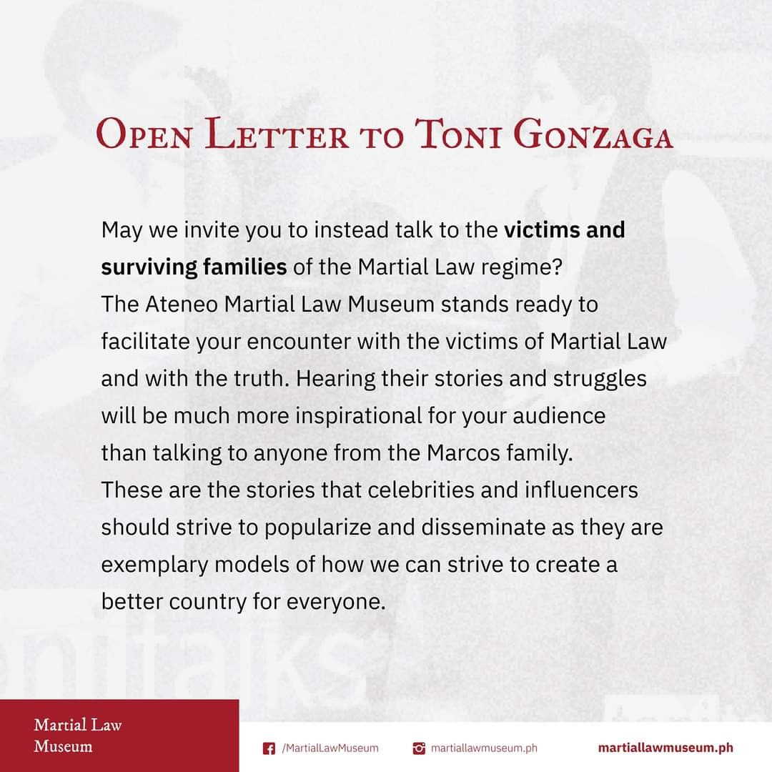 OPEN LETTER TO TONI GONZAGA May we invite you to instead talk to the victims and surviving families of the Martial Law regime? The Ateneo Martial Law Museum stands ready to facilitate your encounter with the victims of Martial Law and with the truth. Hearing their stories and struggles will be much more inspirational for your audience than talking to anyone from the Marcos family. These are the stories that celebrities and influencers should strive to popularize and disseminate as they are exemplary models of how we can strive to create a better country for everyone.