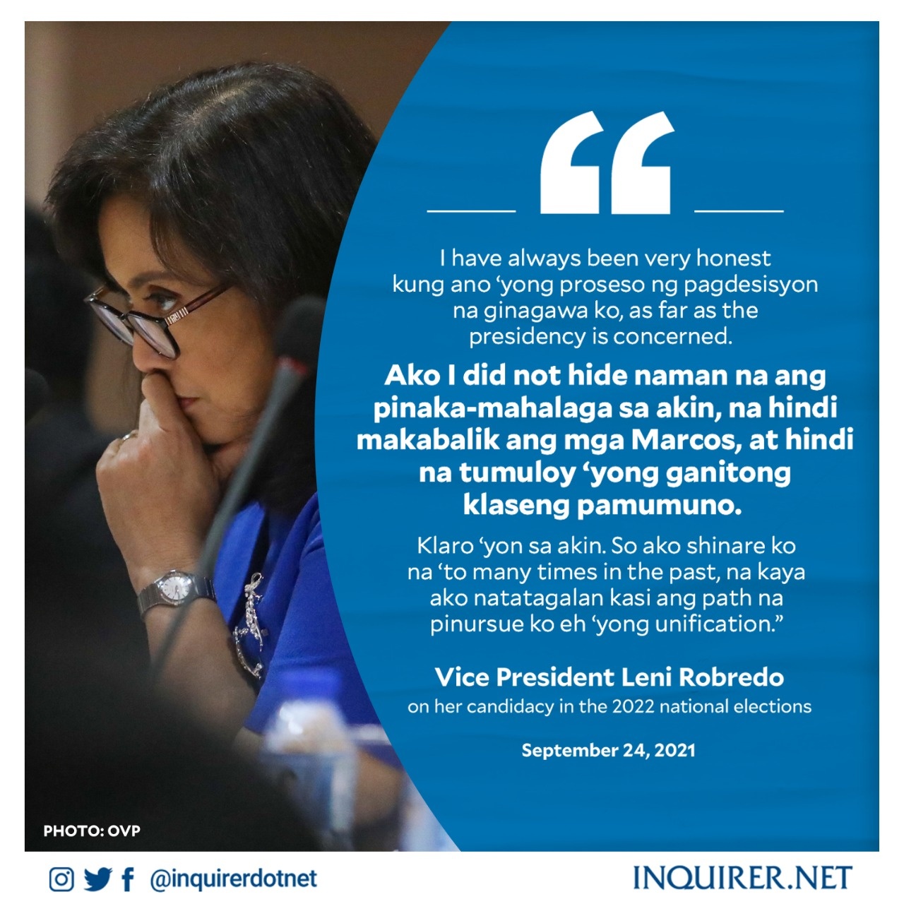 I have always been very honest kung ano 'yong proseso ng pagdesisyon na ginagawa ko, as far as the presidency is concerned. Ako I did not hide naman na ang pinaka-mahalaga sa akin, na hindi makabalik ang mga Marcos, at hindi na tumuloy 'yong ganitong klaseng pamumuno. Klaro 'yon sa akin. So ako shinare ko na 'to many times in the past, na kaya ako natatagalan kasi ang path na pinursue ko eh 'yong unification.