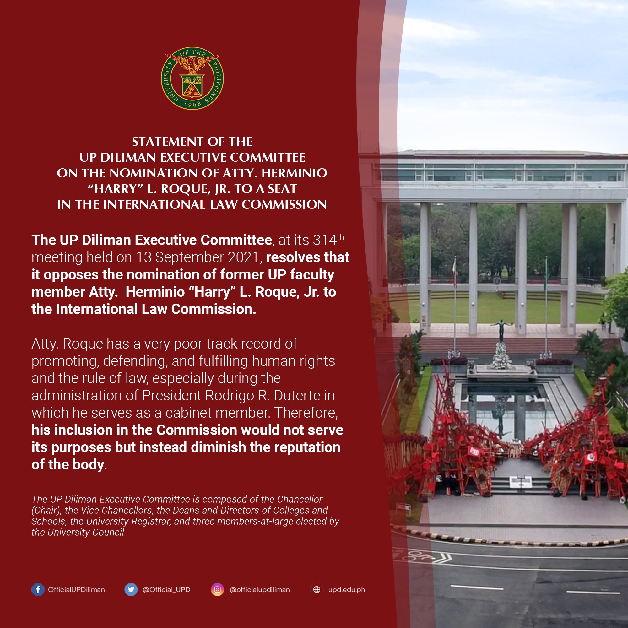 The UP Diliman Executive Committee, at its 314th meeting held on 13 September 2021, resolves that it opposes the nomination of former UP faculty member Atty. Herminio "Harry" L. Roque, Jr. to the International Law Commission. Atty. Roque has a very poor track record of promoting, defending, and fulfilling human rights and the rule of law, especially during the administration of President Rodrigo R. Duterte in which he serves as a cabinet member. Therefore, his inclusion in the Commission would not serve its purposes but instead diminish the reputation of the body.