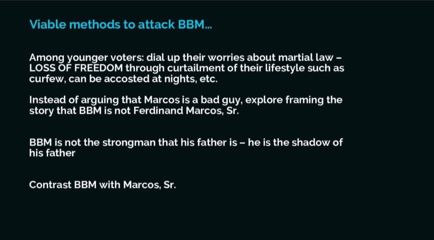 Among younger voters: dial up their worries about martial law LOSS OF FREEDOM through curtailment of their lifestyle such as curfew, can be accosted at nights, etc. Instead of arguing that Marcos is a bad guy, explore framing the story that BBM is not Ferdinand Marcos, Sr. BBM is not the strongman that his father is - he is the shadow of his father. Contrast BBM with Marcos, Sr.