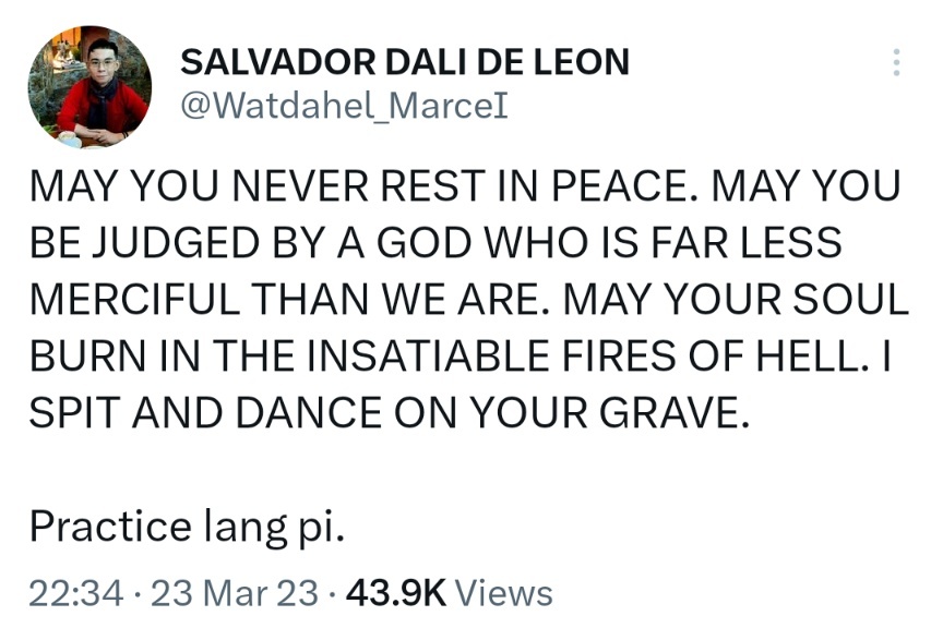 MAY YOU NEVER REST IN PEACE. MAY YOU BE JUDGED BY A GOD WHO IS FAR LESS MERCIFUL THAN WE ARE. MAY YOUR SOUL BURN IN THE INSATIABLE FIRES OF HELL. I SPIT AND DANCE ON YOUR GRAVE. Practice lang pi.