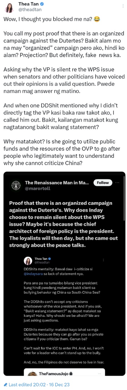 Wow, I thought you blocked me na?

You call my post proof that there is an organized campaign against the Dutertes? Bakit alam mo na may 'organized' campaign pero ako, hindi ko alam? Projection? But definitely, fake news ka. 

Asking why the VP is silent re the WPS issue when senators and other politicians have voiced out their opinions is a valid question. Pwede naman mag answer ng matino. 

And when one DDShit mentioned why I didn’t directly tag the VP kasi baka raw takot ako, I called him out. Bakit, kailangan matakot kung nagtatanong bakit walang statement? 

Why matatakot? Is she going to utilize public funds and the resources of the OVP to go after people who legitimately want to understand why she cannot criticize China?